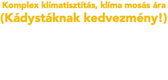 Komplex klímatisztítás, klíma mosás ára (Kádystáknak kedvezmény!) 20.000 Ft / db Hőcserélő vegyszeres és magasnyomású tisztítása, fertőtlenítése. Mókuskerék ventilátor vegyszeres, magasnyomású tisztítása és fertőtlenítése. Csepptálca tisztítása és fertőtlenítése. Burkolat tisztítása és fertőtlenítése. Kondenzvíz folyásának ellenőrzése. Kültéri egység szennyeződéseinek eltávolítása, tisztítása és ellenőrzése. Üzemi ellenőrzés és hűtőközeg ellenőrzése.